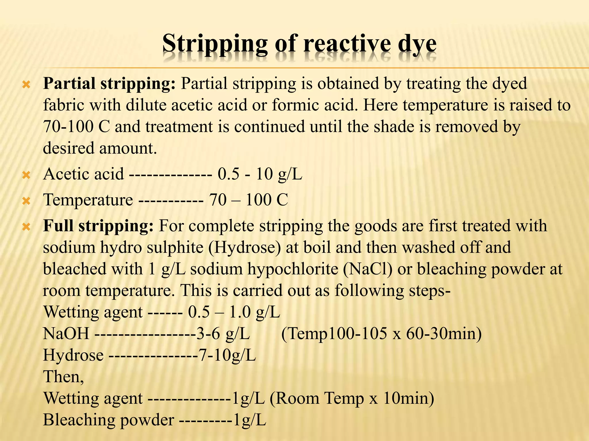 Stripping of reactive dye
 Partial stripping: Partial stripping is obtained by treating the dyed
fabric with dilute acetic acid or formic acid. Here temperature is raised to
70-100 C and treatment is continued until the shade is removed by
desired amount.
 Acetic acid -------------- 0.5 - 10 g/L
 Temperature ----------- 70 – 100 C
 Full stripping: For complete stripping the goods are first treated with
sodium hydro sulphite (Hydrose) at boil and then washed off and
bleached with 1 g/L sodium hypochlorite (NaCl) or bleaching powder at
room temperature. This is carried out as following steps-
Wetting agent ------ 0.5 – 1.0 g/L
NaOH -----------------3-6 g/L (Temp100-105 x 60-30min)
Hydrose ---------------7-10g/L
Then,
Wetting agent --------------1g/L (Room Temp x 10min)
Bleaching powder ---------1g/L
 