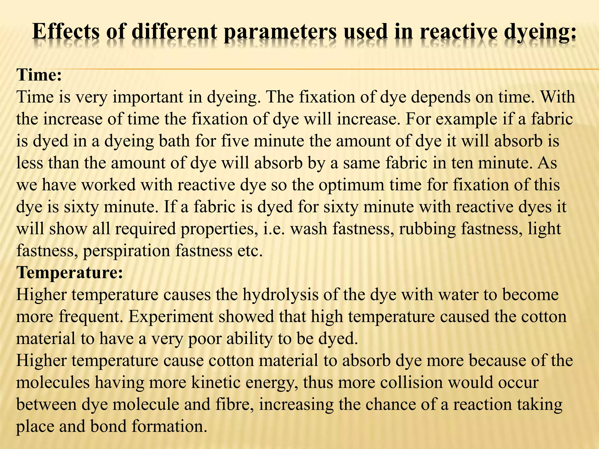 Effects of different parameters used in reactive dyeing:
Time:
Time is very important in dyeing. The fixation of dye depends on time. With
the increase of time the fixation of dye will increase. For example if a fabric
is dyed in a dyeing bath for five minute the amount of dye it will absorb is
less than the amount of dye will absorb by a same fabric in ten minute. As
we have worked with reactive dye so the optimum time for fixation of this
dye is sixty minute. If a fabric is dyed for sixty minute with reactive dyes it
will show all required properties, i.e. wash fastness, rubbing fastness, light
fastness, perspiration fastness etc.
Temperature:
Higher temperature causes the hydrolysis of the dye with water to become
more frequent. Experiment showed that high temperature caused the cotton
material to have a very poor ability to be dyed.
Higher temperature cause cotton material to absorb dye more because of the
molecules having more kinetic energy, thus more collision would occur
between dye molecule and fibre, increasing the chance of a reaction taking
place and bond formation.
 