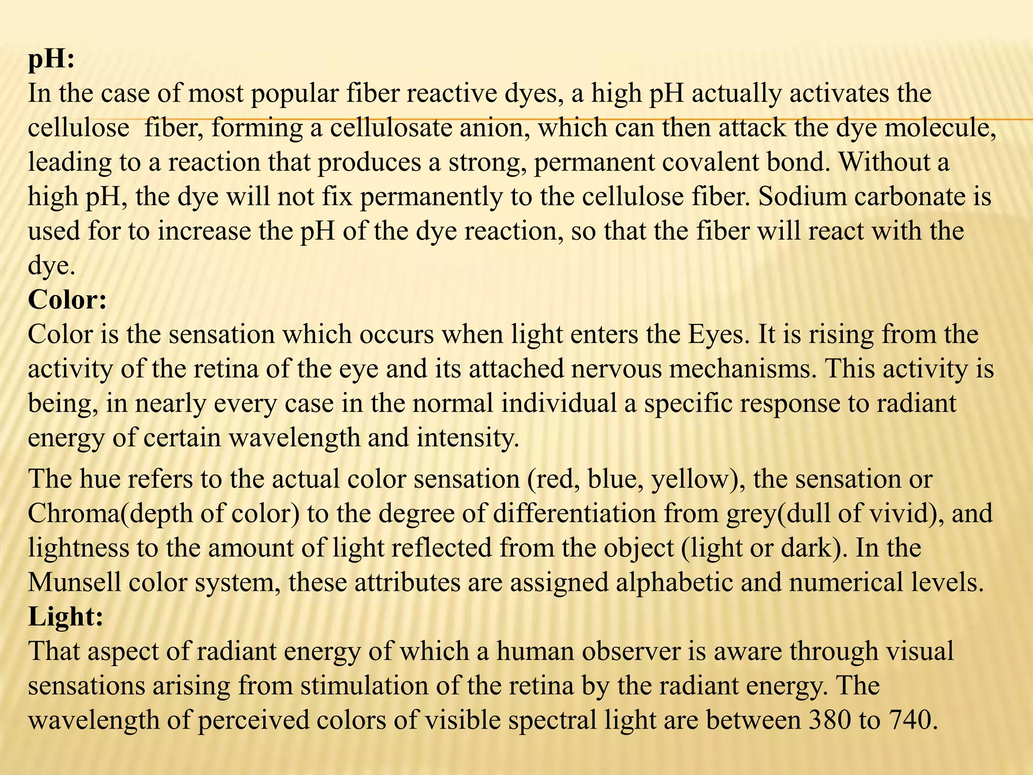 pH:
In the case of most popular fiber reactive dyes, a high pH actually activates the
cellulose fiber, forming a cellulosate anion, which can then attack the dye molecule,
leading to a reaction that produces a strong, permanent covalent bond. Without a
high pH, the dye will not fix permanently to the cellulose fiber. Sodium carbonate is
used for to increase the pH of the dye reaction, so that the fiber will react with the
dye.
Color:
Color is the sensation which occurs when light enters the Eyes. It is rising from the
activity of the retina of the eye and its attached nervous mechanisms. This activity is
being, in nearly every case in the normal individual a specific response to radiant
energy of certain wavelength and intensity.
The hue refers to the actual color sensation (red, blue, yellow), the sensation or
Chroma(depth of color) to the degree of differentiation from grey(dull of vivid), and
lightness to the amount of light reflected from the object (light or dark). In the
Munsell color system, these attributes are assigned alphabetic and numerical levels.
Light:
That aspect of radiant energy of which a human observer is aware through visual
sensations arising from stimulation of the retina by the radiant energy. The
wavelength of perceived colors of visible spectral light are between 380 to 740.
 