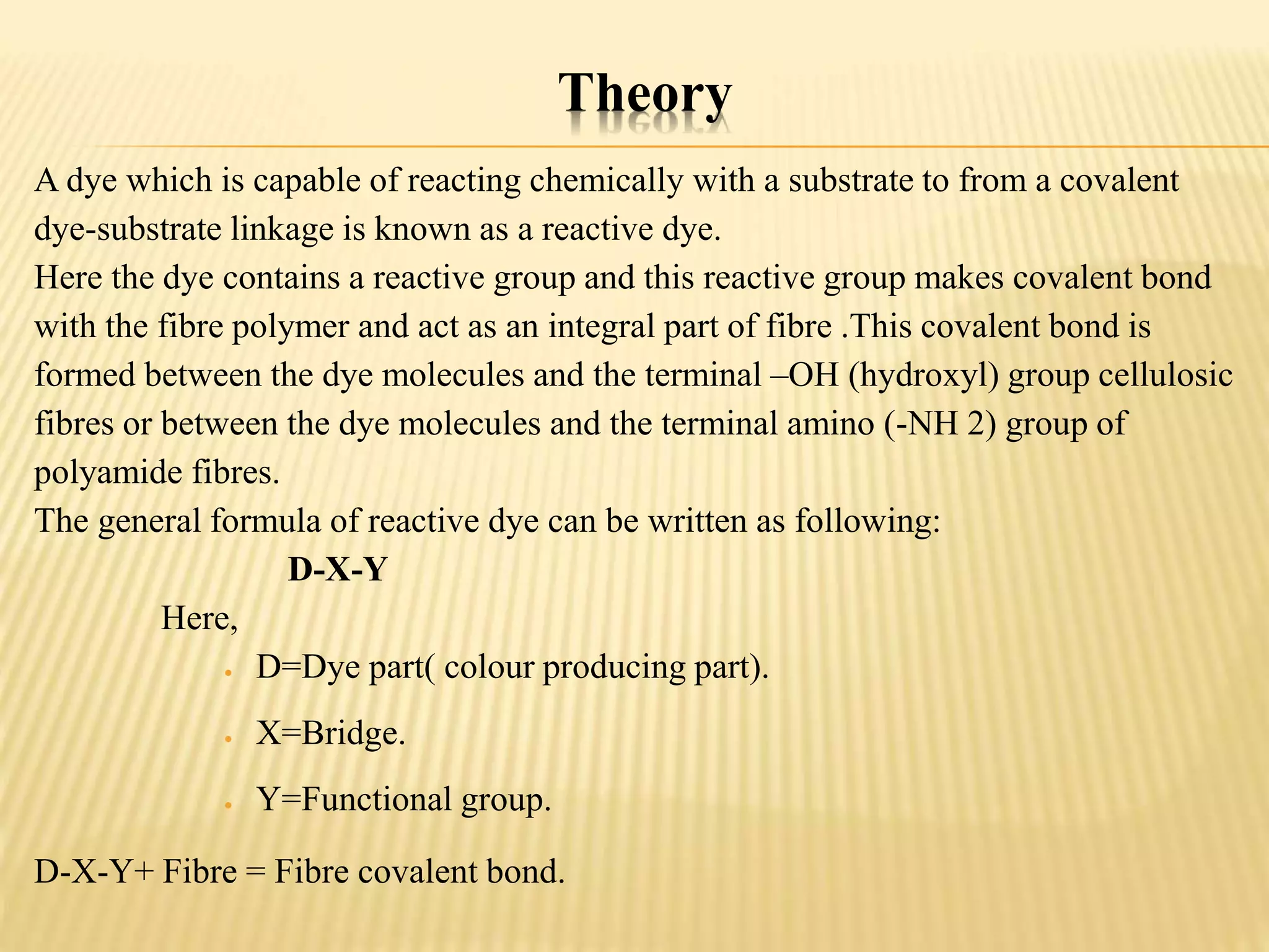 Theory
A dye which is capable of reacting chemically with a substrate to from a covalent
dye-substrate linkage is known as a reactive dye.
Here the dye contains a reactive group and this reactive group makes covalent bond
with the fibre polymer and act as an integral part of fibre .This covalent bond is
formed between the dye molecules and the terminal –OH (hydroxyl) group cellulosic
fibres or between the dye molecules and the terminal amino (-NH 2) group of
polyamide fibres.
The general formula of reactive dye can be written as following:
D-X-Y
Here,
 D=Dye part( colour producing part).
 X=Bridge.
 Y=Functional group.
D-X-Y+ Fibre = Fibre covalent bond.
 