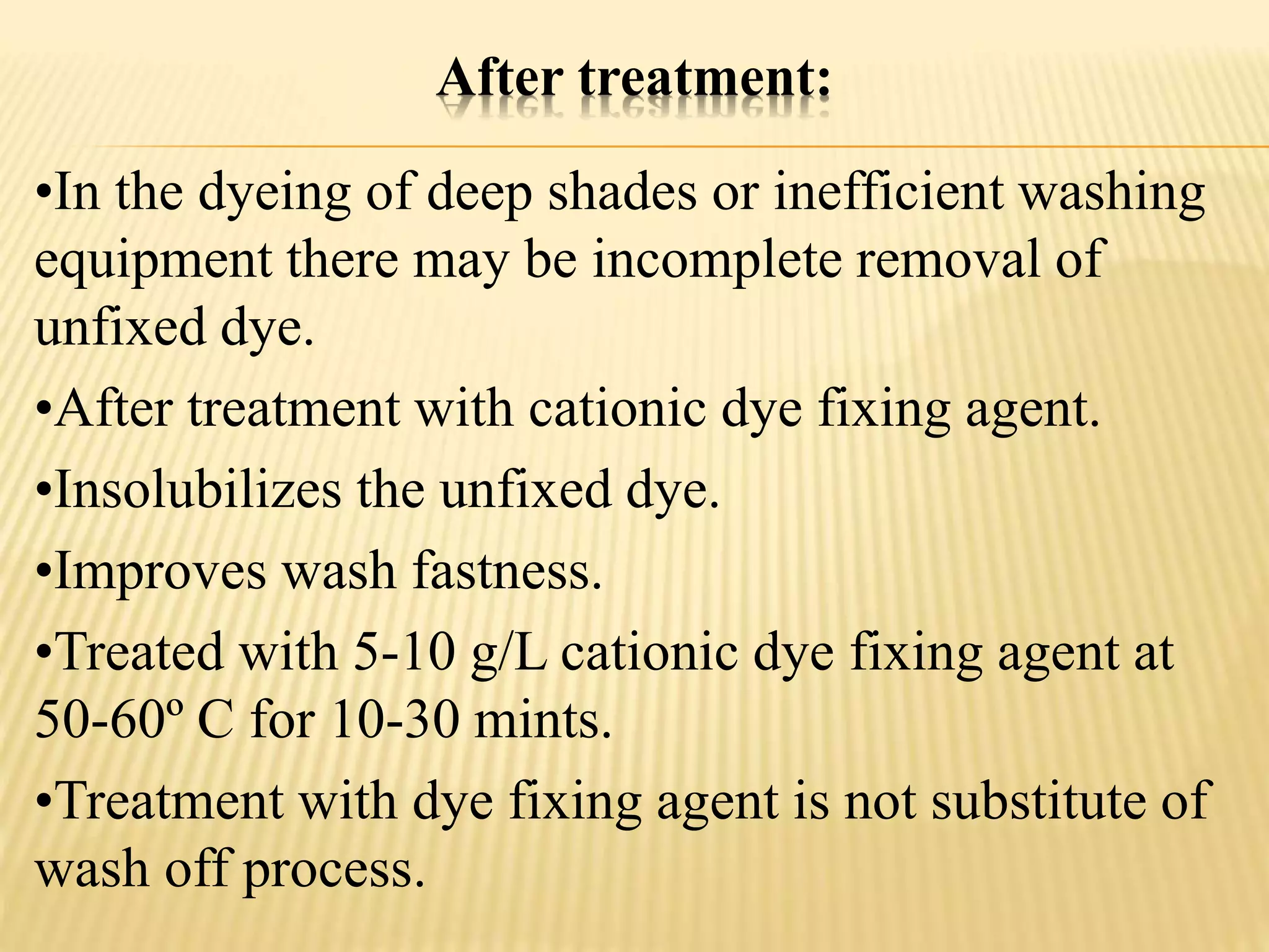 After treatment:
•In the dyeing of deep shades or inefficient washing
equipment there may be incomplete removal of
unfixed dye.
•After treatment with cationic dye fixing agent.
•Insolubilizes the unfixed dye.
•Improves wash fastness.
•Treated with 5-10 g/L cationic dye fixing agent at
50-60º C for 10-30 mints.
•Treatment with dye fixing agent is not substitute of
wash off process.
 