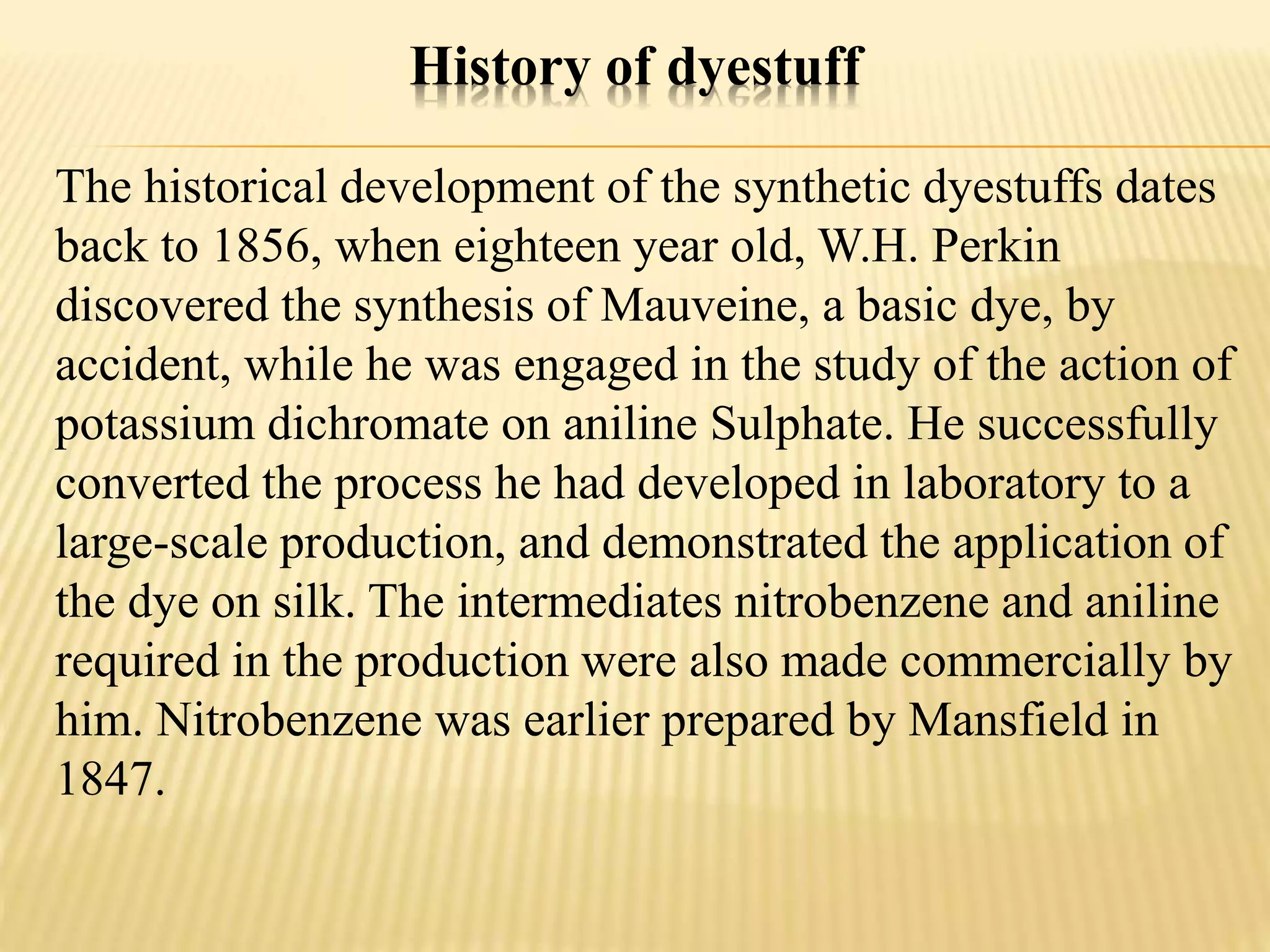 History of dyestuff
The historical development of the synthetic dyestuffs dates
back to 1856, when eighteen year old, W.H. Perkin
discovered the synthesis of Mauveine, a basic dye, by
accident, while he was engaged in the study of the action of
potassium dichromate on aniline Sulphate. He successfully
converted the process he had developed in laboratory to a
large-scale production, and demonstrated the application of
the dye on silk. The intermediates nitrobenzene and aniline
required in the production were also made commercially by
him. Nitrobenzene was earlier prepared by Mansfield in
1847.
 