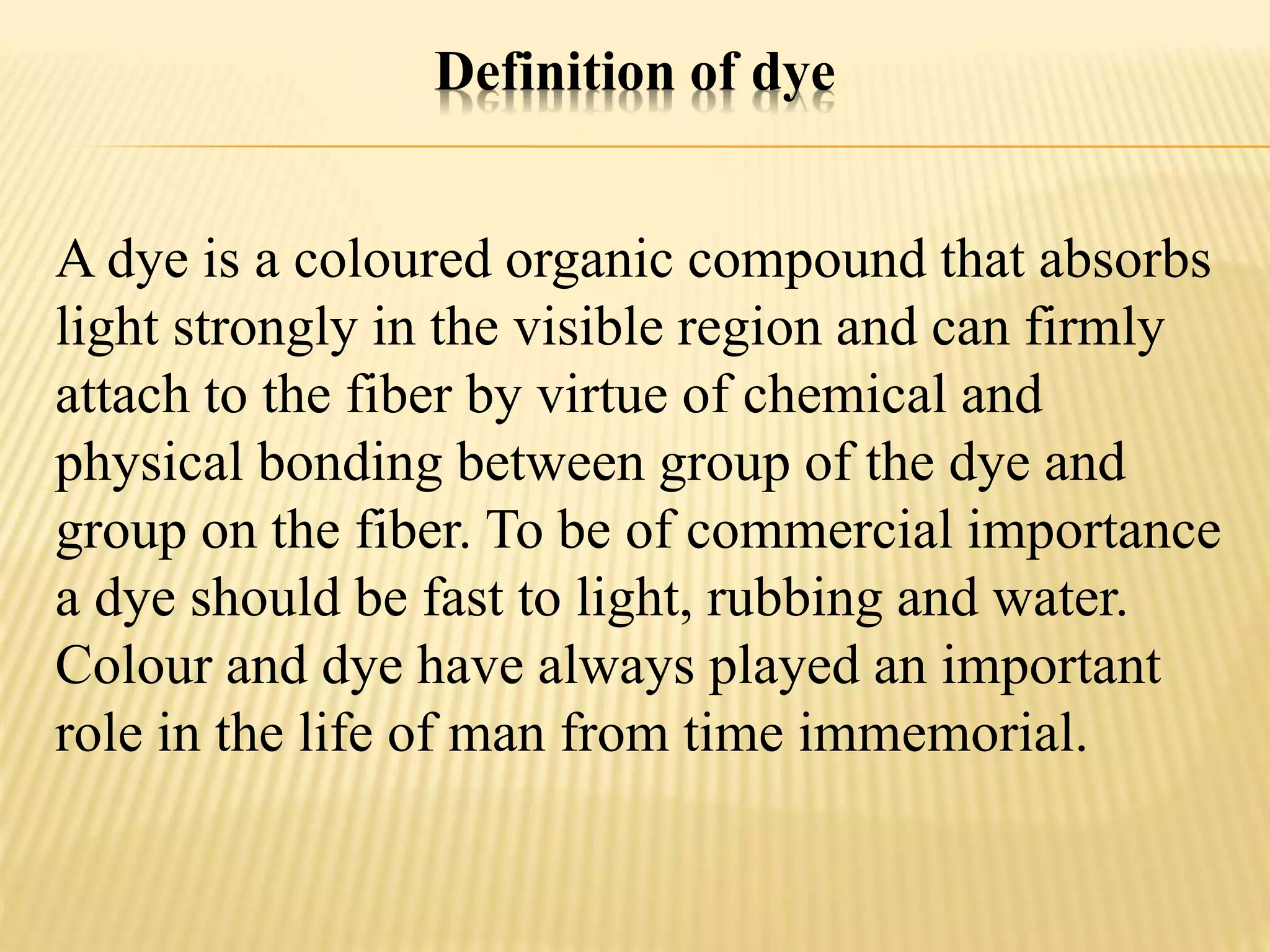 Definition of dye
A dye is a coloured organic compound that absorbs
light strongly in the visible region and can firmly
attach to the fiber by virtue of chemical and
physical bonding between group of the dye and
group on the fiber. To be of commercial importance
a dye should be fast to light, rubbing and water.
Colour and dye have always played an important
role in the life of man from time immemorial.
 