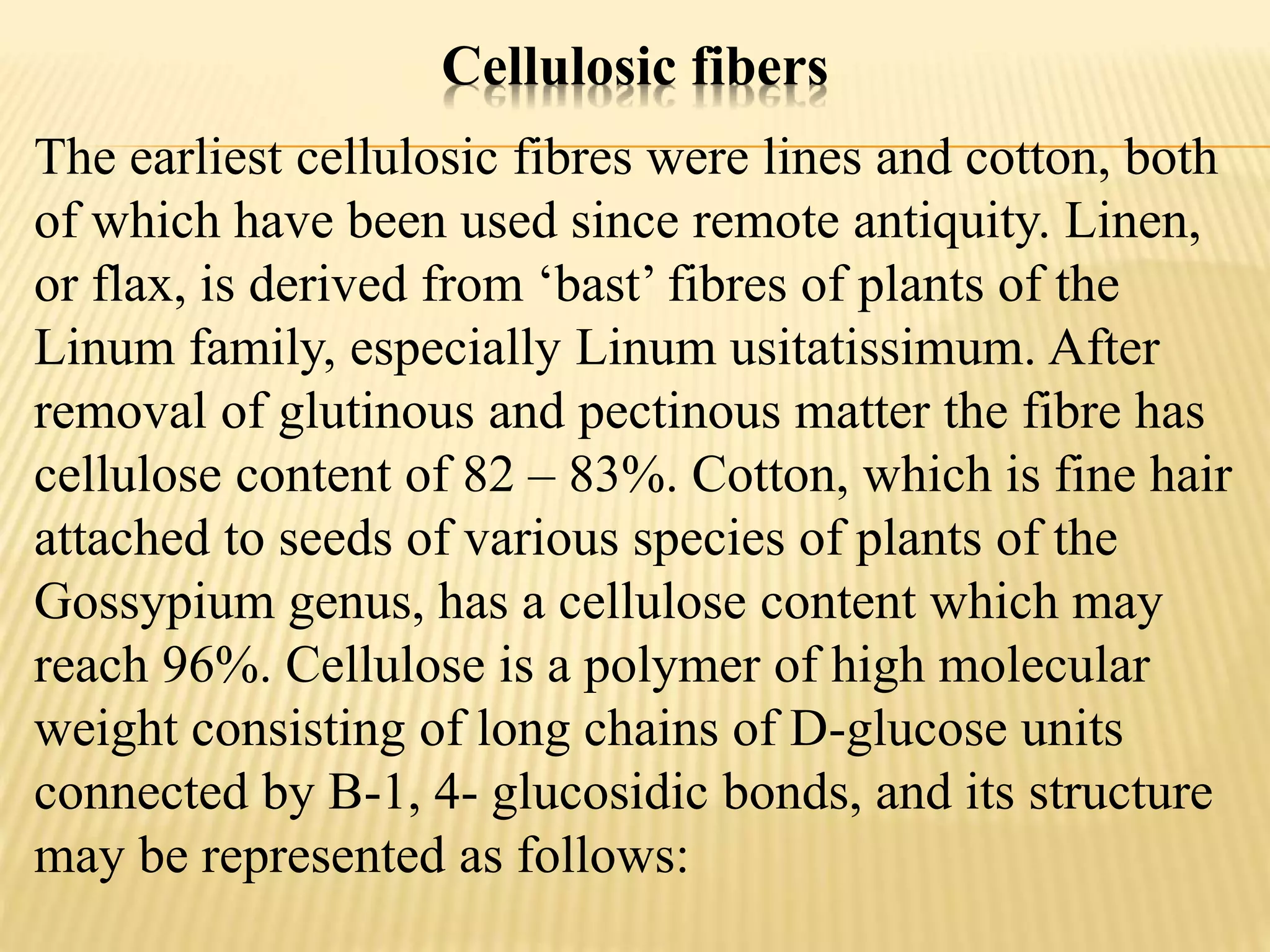 Cellulosic fibers
The earliest cellulosic fibres were lines and cotton, both
of which have been used since remote antiquity. Linen,
or flax, is derived from ‘bast’ fibres of plants of the
Linum family, especially Linum usitatissimum. After
removal of glutinous and pectinous matter the fibre has
cellulose content of 82 – 83%. Cotton, which is fine hair
attached to seeds of various species of plants of the
Gossypium genus, has a cellulose content which may
reach 96%. Cellulose is a polymer of high molecular
weight consisting of long chains of D-glucose units
connected by B-1, 4- glucosidic bonds, and its structure
may be represented as follows:
 