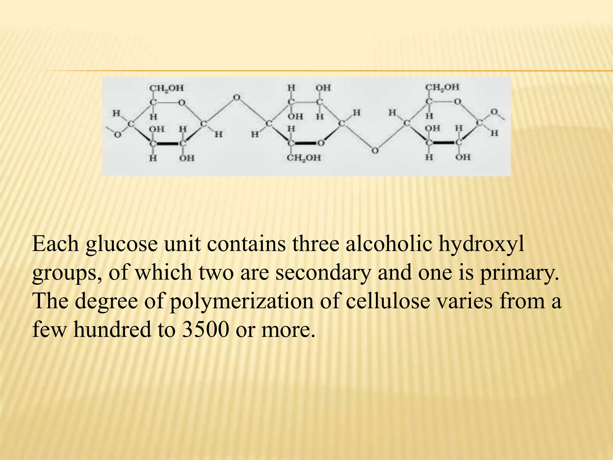 Each glucose unit contains three alcoholic hydroxyl
groups, of which two are secondary and one is primary.
The degree of polymerization of cellulose varies from a
few hundred to 3500 or more.
 