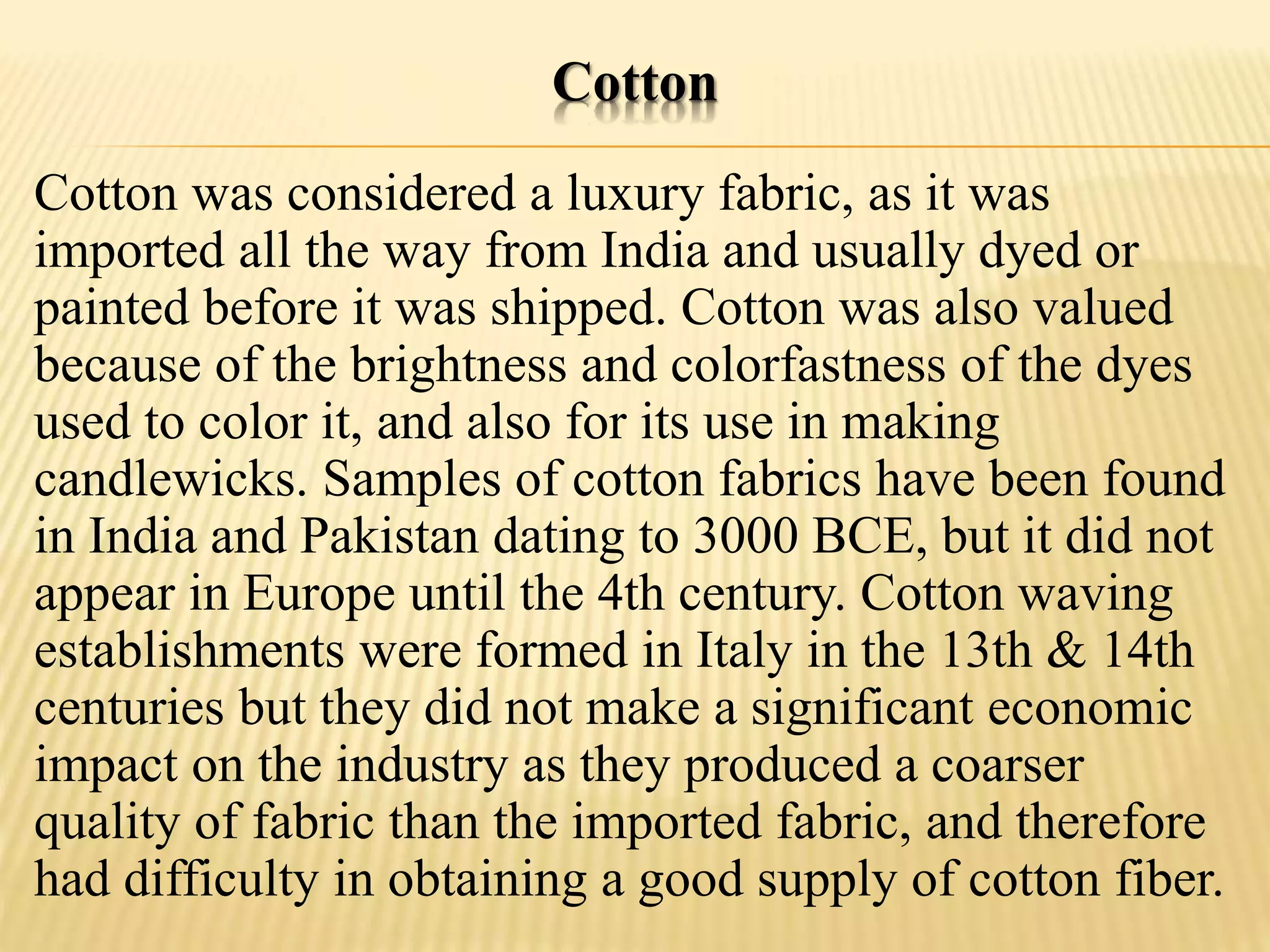 Cotton
Cotton was considered a luxury fabric, as it was
imported all the way from India and usually dyed or
painted before it was shipped. Cotton was also valued
because of the brightness and colorfastness of the dyes
used to color it, and also for its use in making
candlewicks. Samples of cotton fabrics have been found
in India and Pakistan dating to 3000 BCE, but it did not
appear in Europe until the 4th century. Cotton waving
establishments were formed in Italy in the 13th & 14th
centuries but they did not make a significant economic
impact on the industry as they produced a coarser
quality of fabric than the imported fabric, and therefore
had difficulty in obtaining a good supply of cotton fiber.
 