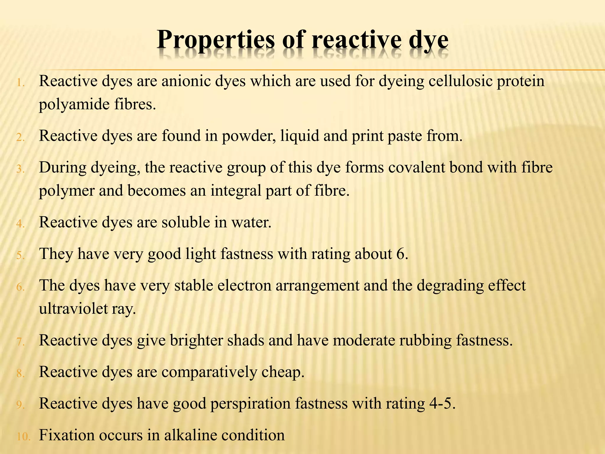 Properties of reactive dye
1. Reactive dyes are anionic dyes which are used for dyeing cellulosic protein
polyamide fibres.
2. Reactive dyes are found in powder, liquid and print paste from.
3. During dyeing, the reactive group of this dye forms covalent bond with fibre
polymer and becomes an integral part of fibre.
4. Reactive dyes are soluble in water.
5. They have very good light fastness with rating about 6.
6. The dyes have very stable electron arrangement and the degrading effect
ultraviolet ray.
7. Reactive dyes give brighter shads and have moderate rubbing fastness.
8. Reactive dyes are comparatively cheap.
9. Reactive dyes have good perspiration fastness with rating 4-5.
10. Fixation occurs in alkaline condition
 