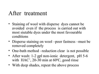 After  treatment Staining of wool with disperse  dyes cannot be avoided  even if  the process  is carried out with most siutable dyes under the most favourable conditions Disperse staining on wool –poor fastness –must be removed completely One-bath method –reduction clear  is not possible After wash: 1-2 gpl non-ionic  detergent,  pH 5-6 with  HAC’, 20-30 min at 60 0 C, good rinse With deep shades, repeat the above process  