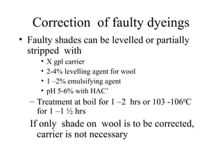 Correction  of faulty dyeings Faulty shades can be levelled or partially stripped  with  X gpl carrier 2-4% levelling agent for wool 1 –2% emulsifying agent pH 5-6% with HAC’ Treatment at boil for 1 –2  hrs or 103 -106 0 C for 1 –1 ½ hrs If only  shade on  wool is to be corrected, carrier is not necessary 