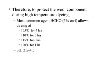 Therefore, to protect the wool component during high temperature dyeing, Most  common agent HCHO (5% owf) allows dyeing at 105 0 C  for 4 hrs 110 0 C for 3 hrs 115 0 C for2 hrs 120 0 C for 1 hr pH: 3.5-4.5 
