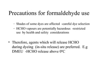 Precautions for formaldehyde use Shades of some dyes are affected  -careful dye selection HCHO vapours are potentially hazardous  -restricted use  by health and safety  considerations Therefore, agents which will release HCHO during dyeing  (in-situ release) are preferred.  E.g DMEU  -HCHO release above 0 0 C 