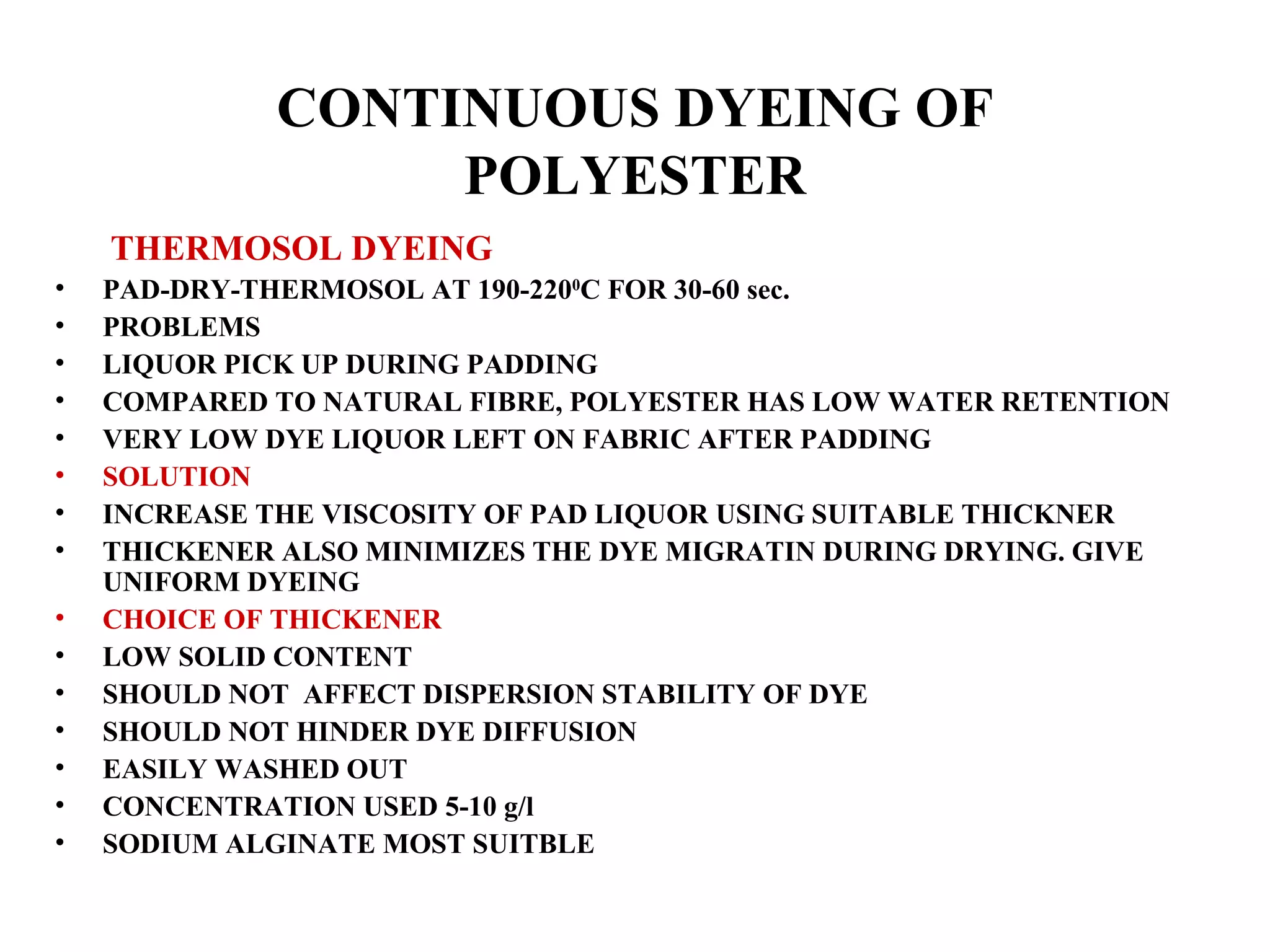 CONTINUOUS DYEING OF POLYESTER   THERMOSOL DYEING PAD-DRY-THERMOSOL AT 190-220 0 C FOR 30-60 sec. PROBLEMS LIQUOR PICK UP DURING PADDING COMPARED TO NATURAL FIBRE, POLYESTER HAS LOW WATER RETENTION VERY LOW DYE LIQUOR LEFT ON FABRIC AFTER PADDING SOLUTION INCREASE THE VISCOSITY OF PAD LIQUOR USING SUITABLE THICKNER THICKENER ALSO MINIMIZES THE DYE MIGRATIN DURING DRYING. GIVE UNIFORM DYEING CHOICE OF THICKENER LOW SOLID CONTENT  SHOULD NOT  AFFECT DISPERSION STABILITY OF DYE SHOULD NOT HINDER DYE DIFFUSION EASILY WASHED OUT CONCENTRATION USED 5-10 g/l SODIUM ALGINATE MOST SUITBLE 