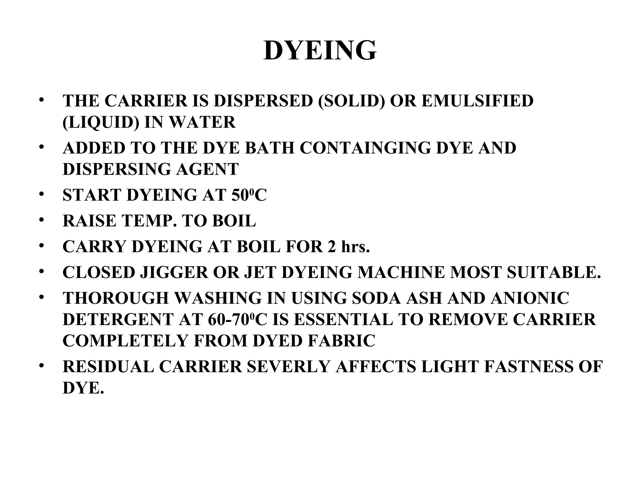 DYEING THE CARRIER IS DISPERSED (SOLID) OR EMULSIFIED (LIQUID) IN WATER ADDED TO THE DYE BATH CONTAINGING DYE AND DISPERSING AGENT START DYEING AT 50 0 C RAISE TEMP. TO BOIL CARRY DYEING AT BOIL FOR 2 hrs. CLOSED JIGGER OR JET DYEING MACHINE MOST SUITABLE. THOROUGH WASHING IN USING SODA ASH AND ANIONIC DETERGENT AT 60-70 0 C IS ESSENTIAL TO REMOVE CARRIER COMPLETELY FROM DYED FABRIC RESIDUAL CARRIER SEVERLY AFFECTS LIGHT FASTNESS OF DYE. 