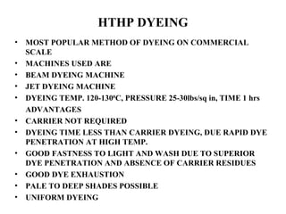 HTHP DYEING MOST POPULAR METHOD OF DYEING ON COMMERCIAL SCALE MACHINES USED ARE  BEAM DYEING MACHINE JET DYEING MACHINE DYEING TEMP. 120-130 0 C, PRESSURE 25-30lbs/sq in, TIME 1 hrs ADVANTAGES CARRIER NOT REQUIRED DYEING TIME LESS THAN CARRIER DYEING, DUE RAPID DYE PENETRATION AT HIGH TEMP. GOOD FASTNESS TO LIGHT AND WASH DUE TO SUPERIOR DYE PENETRATION AND ABSENCE OF CARRIER RESIDUES GOOD DYE EXHAUSTION PALE TO DEEP SHADES POSSIBLE UNIFORM DYEING 