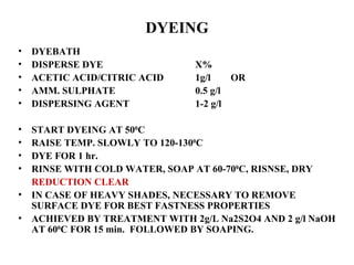 DYEING DYEBATH DISPERSE DYE  X% ACETIC ACID/CITRIC ACID 1g/l  OR AMM. SULPHATE 0.5 g/l DISPERSING AGENT 1-2 g/l START DYEING AT 50 0 C   RAISE TEMP. SLOWLY TO 120-130 0 C DYE FOR 1 hr.  RINSE WITH COLD WATER, SOAP AT 60-70 0 C, RISNSE, DRY REDUCTION CLEAR IN CASE OF HEAVY SHADES, NECESSARY TO REMOVE SURFACE DYE FOR BEST FASTNESS PROPERTIES ACHIEVED BY TREATMENT WITH 2g/L Na2S2O4 AND 2 g/l NaOH AT 60 0 C FOR 15 min.  FOLLOWED BY SOAPING.  