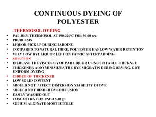 CONTINUOUS DYEING OF POLYESTER   THERMOSOL DYEING PAD-DRY-THERMOSOL AT 190-220 0 C FOR 30-60 sec. PROBLEMS LIQUOR PICK UP DURING PADDING COMPARED TO NATURAL FIBRE, POLYESTER HAS LOW WATER RETENTION VERY LOW DYE LIQUOR LEFT ON FABRIC AFTER PADDING SOLUTION INCREASE THE VISCOSITY OF PAD LIQUOR USING SUITABLE THICKNER THICKENER ALSO MINIMIZES THE DYE MIGRATIN DURING DRYING. GIVE UNIFORM DYEING CHOICE OF THICKENER LOW SOLID CONTENT  SHOULD NOT  AFFECT DISPERSION STABILITY OF DYE SHOULD NOT HINDER DYE DIFFUSION EASILY WASHED OUT CONCENTRATION USED 5-10 g/l SODIUM ALGINATE MOST SUITBLE 