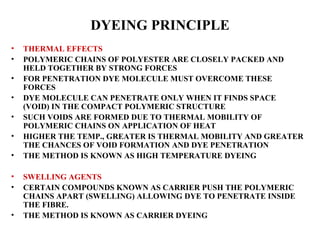 DYEING PRINCIPLE THERMAL EFFECTS POLYMERIC CHAINS OF POLYESTER ARE CLOSELY PACKED AND HELD TOGETHER BY STRONG FORCES FOR PENETRATION DYE MOLECULE MUST OVERCOME THESE FORCES DYE MOLECULE CAN PENETRATE ONLY WHEN IT FINDS SPACE (VOID) IN THE COMPACT POLYMERIC STRUCTURE SUCH VOIDS ARE FORMED DUE TO THERMAL MOBILITY OF POLYMERIC CHAINS ON APPLICATION OF HEAT HIGHER THE TEMP., GREATER IS THERMAL MOBILITY AND GREATER THE CHANCES OF VOID FORMATION AND DYE PENETRATION THE METHOD IS KNOWN AS HIGH TEMPERATURE DYEING SWELLING AGENTS CERTAIN COMPOUNDS KNOWN AS CARRIER PUSH THE POLYMERIC CHAINS APART (SWELLING) ALLOWING DYE TO PENETRATE INSIDE THE FIBRE.  THE METHOD IS KNOWN AS CARRIER DYEING 