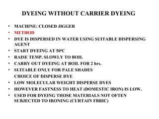 DYEING WITHOUT CARRIER DYEING   MACHINE: CLOSED JIGGER METHOD DYE IS DISPERSED IN WATER USING SUITABLE DISPERSING AGENT START DYEING AT 50 0 C RAISE TEMP. SLOWLY TO BOIL CARRY OUT DYEING AT BOIL FOR 2 hrs. SUITABLE ONLY FOR PALE SHADES CHOICE OF DISPERSE DYE LOW MOLECULAR WEIGHT DISPERSE DYES HOWEVER FASTNESS TO HEAT (DOMESTIC IRON) IS LOW. USED FOR DYEING THOSE MATERIALS NOT OFTEN SUBJECTED TO IRONING (CURTAIN FBRIC) 