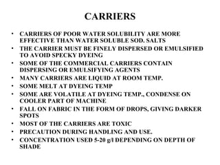 CARRIERS CARRIERS OF POOR WATER SOLUBILITY ARE MORE EFFECTIVE THAN WATER SOLUBLE SOD. SALTS  THE CARRIER MUST BE FINELY DISPERSED OR EMULSIFIED TO AVOID SPECKY DYEING SOME OF THE COMMERCIAL CARRIERS CONTAIN DISPERSING OR EMULSIFYING AGENTS MANY CARRIERS ARE LIQUID AT ROOM TEMP. SOME MELT AT DYEING TEMP SOME ARE VOLATILE AT DYEING TEMP., CONDENSE ON COOLER PART OF MACHINE FALL ON FABRIC IN THE FORM OF DROPS, GIVING DARKER SPOTS MOST OF THE CARRIERS ARE TOXIC PRECAUTION DURING HANDLING AND USE. CONCENTRATION USED 5-20 g/l DEPENDING ON DEPTH OF SHADE 