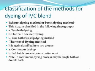 Classification of the methods for
dyeing of P/C blend
   Exhaust dyeing method or batch dyeing method-
   This is again classified in the following three groups-
   a. Two bath dyeing
   b. One bath one step dyeing
   C. One bath two step dyeing method
    Thermosol Dyeing method -
   It is again classified in to two groups-
   a. Continuous dyeing-
   b. Pad batch process (semi-continuous)
   Note-In continuous dyeing process may be single bath or
    double bath.

                                                              2
 