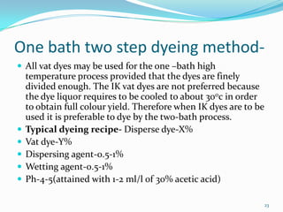 One bath two step dyeing method-
 All vat dyes may be used for the one –bath high
    temperature process provided that the dyes are finely
    divided enough. The IK vat dyes are not preferred because
    the dye liquor requires to be cooled to about 300c in order
    to obtain full colour yield. Therefore when IK dyes are to be
    used it is preferable to dye by the two-bath process.
   Typical dyeing recipe- Disperse dye-X%
   Vat dye-Y%
   Dispersing agent-0.5-1%
   Wetting agent-0.5-1%
   Ph-4-5(attained with 1-2 ml/l of 30% acetic acid)

                                                                    23
 