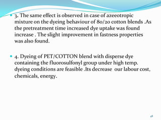  3. The same effect is observed in case of azeeotropic
  mixture on the dyeing behaviour of 80/20 cotton blends .As
  the pretreatment time increased dye uptake was found
  increase . The slight improvement in fastness properties
  was also found.

 4. Dyeing of PET/COTTON blend with disperse dye
  containing the fluorosulfonyl group under high temp.
  dyeing conditions are feasible .Its decrease our labour cost,
  chemicals, energy.




                                                              48
 