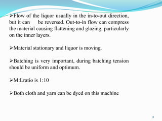 Flow of the liquor usually in the in-to-out direction,
but it can be reversed. Out-to-in flow can compress
the material causing flattening and glazing, particularly
on the inner layers.

Material stationary and liquor is moving.

Batching is very important, during batching tension
should be uniform and optimum.

M:Lratio is 1:10

Both cloth and yarn can be dyed on this machine



                                                            8
 