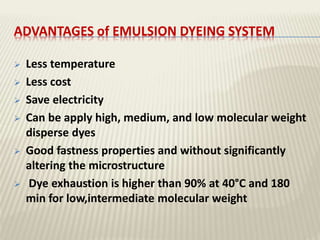 ADVANTAGES of EMULSION DYEING SYSTEM
 Less temperature
 Less cost
 Save electricity
 Can be apply high, medium, and low molecular weight
disperse dyes
 Good fastness properties and without significantly
altering the microstructure
 Dye exhaustion is higher than 90% at 40°C and 180
min for low,intermediate molecular weight
 