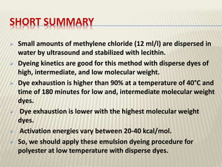 SHORT SUMMARY
 Small amounts of methylene chloride (12 ml/l) are dispersed in
water by ultrasound and stabilized with lecithin.
 Dyeing kinetics are good for this method with disperse dyes of
high, intermediate, and low molecular weight.
 Dye exhaustion is higher than 90% at a temperature of 40°C and
time of 180 minutes for low and, intermediate molecular weight
dyes.
 Dye exhaustion is lower with the highest molecular weight
dyes.
 Activation energies vary between 20-40 kcal/mol.
 So, we should apply these emulsion dyeing procedure for
polyester at low temperature with disperse dyes.
 