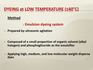 DYEING at LOW TEMPERATURE (≤40°C)
Method
 Emulsion dyeing system
 Prepared by ultrasonic agitation
 Composed of a small proportion of organic solvent (alkyl
halogen) and phosphogliceride as the emulsifier
 Applying high, medium, and low molecular weight disperse
dyes
 