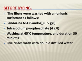 BEFORE DYEING,
 The fibers were washed with a nonionic
surfactant as follows:
 Sandozina NIA (Sandoz),(0.5 g/l)
 Tetrasodium pyrophosphate (4 g/l)
 Washing at 65°C temperature, and duration 30
minutes
 Five rinses wash with double distilled water
 