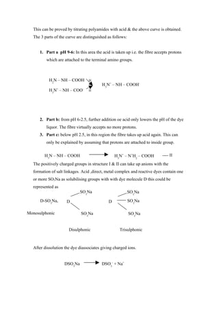 This can be proved by titrating polyamides with acid & the above curve is obtained.
  The 3 parts of the curve are distinguished as follows:


      1. Part a pH 9-6: In this area the acid is taken up i.e. the fibre accepts protons
         which are attached to the terminal amino groups.



           H2N – NH – COOH        H
                                          H3N+ – NH – COOH-
                +             -
           H3N – NH – COO         H




      2. Part b: from pH 6-2.5, further addition oe acid only lowers the pH of the dye
         liquor. The fibre virtually accepts no more protons.
      3. Part c: below pH 2.5, in this region the fibre takes up acid again. This can
         only be explained by assuming that protons are attached to inside group.


        H3N – NH – COOH                          H3N+ – N+H2 – COOH         ---- II
  The positively charged groups in structure I & II can take up anions with the
  formation of salt linkages. Acid ,direct, metal complex and reactive dyes contain one
  or more SO3Na as solubilising groups with with dye molecule D this could be
  represented as
                             SO3Na                         SO3Na

      D-SO3Na,       D                       D             SO3Na

Monosulphonic                SO3Na                         SO3Na


                      Disulphonic                   Trisulphonic



  After dissolution the dye diassociates giving charged ions.


                    DSO3Na               DSO3- + Na+
 