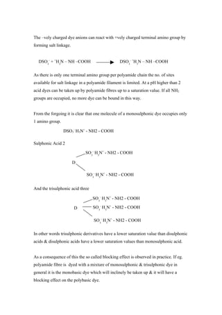 The –vely charged dye anions can react with +vely charged terminal amino group by
forming salt linkage.


  DSO3- + +H3N – NH –COOH                        DSO3- +H3N – NH –COOH

As there is only one terminal amino group per polyamide chain the no. of sites
available for salt linkage in a polyamide filament is limited. At a pH higher than 2
acid dyes can be taken up by polyamide fibres up to a saturation value. If all NH2
groups are occupied, no more dye can be bound in this way.


From the forgoing it is clear that one molecule of a monosulphonic dye occupies only
1 amino group.

                 DSO3- H3N+ - NH2 - COOH

Sulphonic Acid 2

                             SO3- H3N+ - NH2 - COOH

                        D

                              SO3- H3N+ - NH2 - COOH


And the trisulphonic acid three

                                  SO3- H3N+ - NH2 - COOH

                        D         SO3- H3N+ - NH2 - COOH

                                  SO3- H3N+ - NH2 - COOH

In other words trisulphonic derivatives have a lower saturation value than disulphonic
acids & disulphonic acids have a lower saturation values than monosulphonic acid.


As a consequence of this the so called blocking effect is observed in practice. If eg.
polyamide fibre is dyed with a mixture of monosulphonic & trisulphonic dye in
general it is the monobasic dye which will inclinely be taken up & it will have a
blocking effect on the polybasic dye.
 