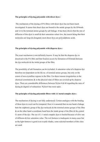 The principles of dyeing polyamide with direct dyes :


The mechanism of the dyeing of PA fibres with direct dyes has not been much
investigated. It seems that direct dyes are bound to the amide groups by the H-bonds
and/ or to the terminal amino groups by salt linkage. It has been shown that the rate of
diffusion of this dyes is small & their saturation values low, the reason being that their
molecules are large & elongated, most direct dyes are polysulphonic acids.




The principles of dyeing polyamide with disperse dyes :


The exact mechanism is not definitely known. It may be that the disperse dye in
dissolved in the PA fibre and that fixation occurs by formation of H-bonds between
the dye molecule & the imide groups of the fibre.


The possibility of salt formation can be excluded. A saturation value of a disperse dye
therefore not dependent on the the no. of terminal amino groups, but only on the
extent of non crystalline regions in the fibre. For these reasons irregularities in the
chemical constitutions & in the physical state of fibres are covered up by disperse
dyes. There are considerable differences between Nylon 6 & 66 regarding the rates of
dyeing & degrees of exhaustion. Nylon 6 has more open.


The principles of dyeing polyamide fibres with 1:1 metal complex dyes :


The mechanism of dyeing is not fully understood. Certain analogies with the binding
of these dyes to wool can be compared. Here it is assumed that on one hand a linkage
betn the sulphonic group of the dye molecule & the terminal amino groups of the fibre
& on the other hand a coordinate bond betn the imide group of the fibre & the central
Cr atom of the dye. The use of 1:1 metal complex dyes is limited because of slow rate
of diffusion & low saturation value. The wet fastness is inadequate in many cases but
as the light fastness is good even in pale shades, some selected members of this class
are used.
 