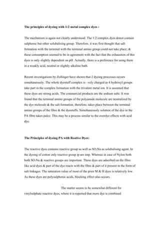 The principles of dyeing with 1:2 metal complex dyes :


The mechanism is again not clearly understood. The 1:2 complex dyes donot contain
sulphonic but other solubalising group. Therefore, it was first thought that salt
formation with the terminal with the terminal amino group could not take place; &
these consumption seemed to be in agreement with the fact that the exhaustion of this
dyes is only slightly dependent on pH. Actually, there is a preference for using them
in a weakly acid, neutral or slightly alkaline bath.


Recent investigations by Zollinger have shown that 2 dyeing processes occurs
simultaneously. The whole dyestuff complex is –vely charged as 4 hydroxyl groups
take part in the complex formation with the trivalent metal ion. It is assumed that
these dyes are strong acids. The commercial products are the sodium salts. It was
found that the terminal amino groups of the polyamide molecule are neutralized by
the dye molecule & the salt formation, therefore, takes place between the terminal
amino groups of the fibre & the dyestuffs. Simultaneously solution of the dye in the
PA fibre takes palce. This may be a process similar to the overdye effects with acid
dye.




The Principles of dyeing PA with Reative Dyes:


The reactive dyes contains reactive group as well as SO3Na as solubalising agent. In
the dyeing of cotton only reactive group ip are imp. Whereas in case of Nylon both
both SO3Na & reactive groups are important. These dyes are adsorbed on the fibre
like acid dyes & part of the dye reacts with the fibre & part of it present in the form of
salt linkages. The saturation value of most of the prior M & H dyes is relatively low.
As these dyes are polysulphonic acids, blocking effect also occurs.


                              The matter seems to be somewhat different for
vinylsulphate reactive dyes, where it is reported that more dye is combined
 