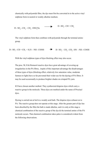 chemically with polyamide fibre, the dye must first be converted in to the active vinyl
      sulphone form in neutral or weakly alkaline medium.



                                                             D - SO2 - CH = CH2
     D - SO2 - CH2 – CH2 –OSO3Na



      The vinyl sulphone form then combines with polyamide through the terminal amino
      group.



D - SO2 - CH = CH2 + H2N - NH - COOH                      D - SO2 – CH2 - CH2 - HN - NH - COOH



      With the vinyl sulphone types of dyes blocking effect may also occur.


      The proc. M, H & Remazol reactive dyes have great advantage of covering up
      irregularities in the PA fibres, inspite of this important advantage the disadvantages
      of these types of dyes (blocking effect, relatively low saturation value, moderate
      fastness to light) have so far prevented their wider use for the dyeing of PA fibres. It
      may be used occasionally to produce brighter shades on crimped PA yarn.


      ICI have chosen another method. They synthesized disperse dyes which carry a
      reactive group in the molecule. These dyes are markted under the name of Procinyl
      dyes.


      Dyeing is carried out at boil in a weakly acid bath. The disperse dyes exhaust on to
      PA. The reactive group does not operate at this stage. After the greater part of dye has
      been absorbed by the fibre the bath is made alkaline, and it is only at this stage a
      chemical combination of the reactive group of the dye & the terminal amino of the PA
      molecule occurs. That chemical combination takes palce is considered evident from
      the following observations.
 