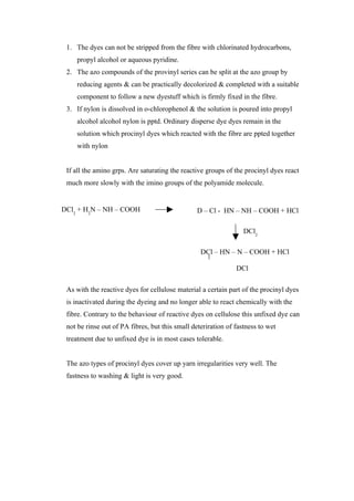 1. The dyes can not be stripped from the fibre with chlorinated hydrocarbons,
    propyl alcohol or aqueous pyridine.
 2. The azo compounds of the provinyl series can be split at the azo group by
    reducing agents & can be practically decolorized & completed with a suitable
    component to follow a new dyestuff which is firmly fixed in the fibre.
 3. If nylon is dissolved in o-chlorophenol & the solution is poured into propyl
    alcohol alcohol nylon is pptd. Ordinary disperse dye dyes remain in the
    solution which procinyl dyes which reacted with the fibre are ppted together
    with nylon


 If all the amino grps. Are saturating the reactive groups of the procinyl dyes react
 much more slowly with the imino groups of the polyamide molecule.


DCl2 + H2N – NH – COOH                           D – Cl - HN – NH – COOH + HCl

                                                                  DCl2

                                                  DCl – HN – N – COOH + HCl

                                                               DCl

 As with the reactive dyes for cellulose material a certain part of the procinyl dyes
 is inactivated during the dyeing and no longer able to react chemically with the
 fibre. Contrary to the behaviour of reactive dyes on cellulose this unfixed dye can
 not be rinse out of PA fibres, but this small deteriration of fastness to wet
 treatment due to unfixed dye is in most cases tolerable.


 The azo types of procinyl dyes cover up yarn irregularities very well. The
 fastness to washing & light is very good.
 