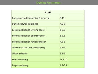 A. pH
During peroxide bleaching & scouring 9-11
During enzyme treatment 4.5-5
Before addition of leveling agent 6-6.5
Before addition of color softener 6-6.5
Before addition of white softener 4.5-5
Softener at stenter& de-watering 5.5-6
Silicon softener 5.5-6
Reactive dyeing 10.5-12
Disperse dyeing 4.5-5.5
Dyeing Parameter:
 