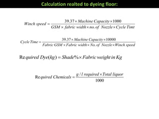 39.37 1000
.
Machine Capacity
Winch speed
GSM fabric width no of Nozzle Cycle Timt
 

  
39.37 10000
.
Machine Capacity
Cycle Time
Fabric GSM Fabric width No of Nozzle Winch speed
 

  
Re ( ) %quired Dye kg Shade FabricweightinKg 
/
Re
1000
g l required Total liquor
quired Chemicals


Calculation realted to dyeing floor:
 