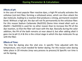 Effects of pH:
In the case of most popular fiber reactive dyes, a high PH actually activates the
cellulose (cot-ton) fiber, forming a cellulosed anion, which can then attack the
dye molecule, leading to a reaction that produces a strong, permanent covalent
bond. Without a high pH, the dye will not fix permanently to the cellulose fiber.
For this reason Sodium Carbonate (Na2CO3) [Some time mixed alkali such as
(NaOH + Na2CO3)] is used for no other reason than to increase the PH of the
dye reaction, so that the fiber will react with the dye. Basically during the color
addition, the PH of the bath remains at near about 6, but after adding alkali it
goes rise to pH 11.4 & this is the critical stage in which the dye molecules fix up
with the fiber.
Effects of Time:
The time for dyeing also the vital one. A specific Time adjusted with the
temperature, very much needed for better dyeing. For this reason color dosing
takes place in 20 minutes (may vary process to process) & Specific run time is
set for dyeing.
Dyeing Parameter & Calculation:
 