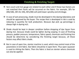  Yarn count and m/c gauge are related to each other and if those two factors are
not matched then faults will be occurred on the fabric. For example, 20’s for
20G/18G, 30’s for 24G, 40’s/28G will yield lower spirality and shrinkage.
 In case of wet processing, shade must be developed in the dyeing laboratory and
should be approved by the buyer. The recipe that is developed in lab is used by
reducing in quantity for bulk production. Because dye pick up percentage is
always high in dyeing m/c.
 Shade should be kept in deeper condition before dropping of dye liquor from
dyeing m/c. because shade could be lighter during soaping. In case of finishing
process, padder pressure, temperature, fabric speed, chemicals and finishing line
should be determine by considering the finishing target because, all those
factors may affect fabric shade.
 But in case of open line, stenter machine is used, which may control most of the
parameters in knit fabric. But fabric should be in open form. Thus open squeezer
is used to slitting the fabric. Then the fabric is feed on stenter where chemicals
can also be applied.
Finishing & Finishing Target:
 