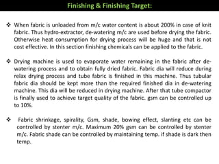  When fabric is unloaded from m/c water content is about 200% in case of knit
fabric. Thus hydro-extractor, de-watering m/c are used before drying the fabric.
Otherwise heat consumption for drying process will be huge and that is not
cost effective. In this section finishing chemicals can be applied to the fabric.
 Drying machine is used to evaporate water remaining in the fabric after de-
watering process and to obtain fully dried fabric. Fabric dia will reduce during
relax drying process and tube fabric is finished in this machine. Thus tubular
fabric dia should be kept more than the required finished dia in de-watering
machine. This dia will be reduced in drying machine. After that tube compactor
is finally used to achieve target quality of the fabric. gsm can be controlled up
to 10%.
 Fabric shrinkage, spirality, Gsm, shade, bowing effect, slanting etc can be
controlled by stenter m/c. Maximum 20% gsm can be controlled by stenter
m/c. Fabric shade can be controlled by maintaining temp. if shade is dark then
temp.
Finishing & Finishing Target:
 
