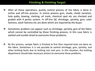  After all those operations, quality control process of the fabric is done in
online and off-line process. In online process gsm, shade, shade variation,
hole patta, bowing, slanting, oil mark, chemical spot etc are checked and
graded with 4 points system. In off-line QC shrinkage, spirality, gsm, color
fastness, wash fastness etc are done which are required by the buyer.
 Sometimes problem can appear such as shrinkage, spirality, gsm of the fabric
which cannot be controlled by those finishing process. In this case fabric is
wetted and tumble dried to overcome those problems.
 By this process, sample fabric is finished at first then required tests are done on
the fabric. Sometimes it is not possible to control shrinkage, gsm, spirality, and
other knitting faults due to knitting m/c and yarn. In this situation, the knitting
department should take necessary actions to overcome those problems.
Finishing & Finishing Target:
 