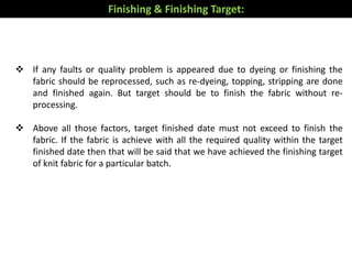  If any faults or quality problem is appeared due to dyeing or finishing the
fabric should be reprocessed, such as re-dyeing, topping, stripping are done
and finished again. But target should be to finish the fabric without re-
processing.
 Above all those factors, target finished date must not exceed to finish the
fabric. If the fabric is achieve with all the required quality within the target
finished date then that will be said that we have achieved the finishing target
of knit fabric for a particular batch.
Finishing & Finishing Target:
 