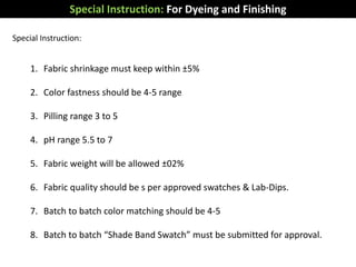Special Instruction:
1. Fabric shrinkage must keep within ±5%
2. Color fastness should be 4-5 range
3. Pilling range 3 to 5
4. pH range 5.5 to 7
5. Fabric weight will be allowed ±02%
6. Fabric quality should be s per approved swatches & Lab-Dips.
7. Batch to batch color matching should be 4-5
8. Batch to batch “Shade Band Swatch” must be submitted for approval.
Special Instruction: For Dyeing and Finishing
 
