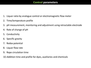 Control parameters
1. Liquor ratio by analogue control or electromagnetic flow meter
2. Time/temperature profile
3. pH measurement, monitoring and adjustment using retractable electrode
4. Rate of change of pH
5. Conductivity
6. Specific gravity
7. Redox potential
8. Liquor flow rate
9. Rope circulation time
10.Addition time and profile for dyes, auxiliaries and chemicals
 