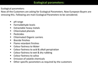  pH range
 Formaldehyde levels
 Extractable heavy metals
 Chlorinated phenols
 Pesticides
 Chlorinated Organic carriers
 Biocide finishes
 Flame retardant finishes
 Colour fastness to Water
 Colour fastness to acid & alkali perspiration
 Colour fastness to wet & dry rubbing
 Colour fastness to saliva
 Emission of volatile chemicals
 Other specific parameters as required by the customers
Ecological parameters:
Now all the Customers are asking for Ecological Parameters. Now European Buyers are
stressing this. Following are main Ecological Parameters to be considered.
Ecological parameters:
 