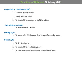 Objectives of De-Watering M/C:
1. Remove excess Water
2. Application Of GSM
3. To control the crease mark of the fabric.
Hydro Extractor M/C:
1. To extract excess water.
Slitting M/C:
1. To open tube fabric according to specific needle mark.
Dryer M/C:
1. To dry the fabric.
2. To control the overfeed system
3. To control the vibration which increase the GSM
Function of Different Finishing M/C:
 