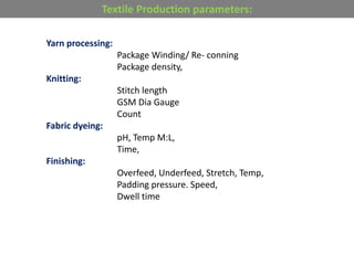 Textile Production parameters:
Yarn processing:
Package Winding/ Re- conning
Package density,
Knitting:
Stitch length
GSM Dia Gauge
Count
Fabric dyeing:
pH, Temp M:L,
Time,
Finishing:
Overfeed, Underfeed, Stretch, Temp,
Padding pressure. Speed,
Dwell time
 