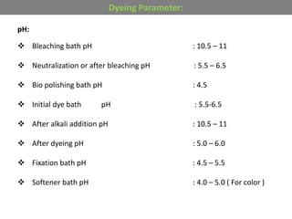 pH:
 Bleaching bath pH : 10.5 – 11
 Neutralization or after bleaching pH : 5.5 – 6.5
 Bio polishing bath pH : 4.5
 Initial dye bath pH : 5.5-6.5
 After alkali addition pH : 10.5 – 11
 After dyeing pH : 5.0 – 6.0
 Fixation bath pH : 4.5 – 5.5
 Softener bath pH : 4.0 – 5.0 ( For color )
Dyeing Parameter:
 